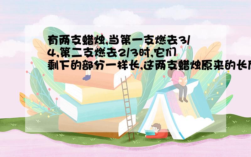 有两支蜡烛,当第一支燃去3/4,第二支燃去2/3时,它们剩下的部分一样长,这两支蜡烛原来的长度比是