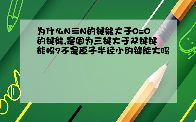 为什么N≡N的键能大于O=O的键能,是因为三键大于双键键能吗?不是原子半径小的键能大吗