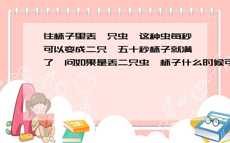 往杯子里丢一只虫,这种虫每秒可以变成二只,五十秒杯子就满了,问如果是丢二只虫,杯子什么时候可以满?