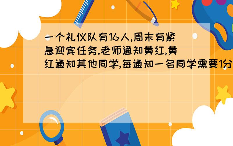 一个礼仪队有16人,周末有紧急迎宾任务.老师通知黄红,黄红通知其他同学,每通知一名同学需要1分钟.一个礼仪队有16人,周末有紧急迎宾任务.老师通知黄红,黄红通知其他同学,每通知一名同学