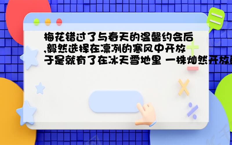 梅花错过了与春天的温馨约会后,毅然选择在凛冽的寒风中开放于是就有了在冰天雪地里 一株灿然开放的梅花的孤高身影