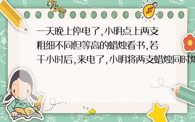 一天晚上停电了,小明点上两支粗细不同但等高的蜡烛看书,若干小时后,来电了,小明将两支蜡烛同时熄灭.已知一支粗蜡烛4小时燃尽,一支细蜡烛3小时燃尽,熄灭时粗蜡烛的高度是细蜡烛的2倍.