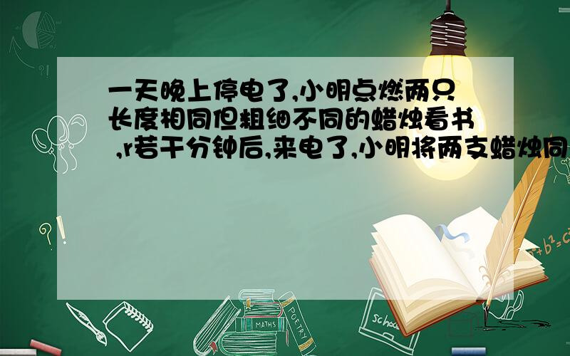 一天晚上停电了,小明点燃两只长度相同但粗细不同的蜡烛看书 ,r若干分钟后,来电了,小明将两支蜡烛同时熄一天晚上停电了,小明点燃两只长度相同但粗细不同的蜡烛看书 若干分钟后,来电了,