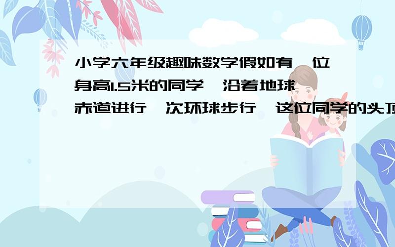 小学六年级趣味数学假如有一位身高1.5米的同学,沿着地球赤道进行一次环球步行,这位同学的头顶比他的脚掌多走了多少米50枚硬币分给10个人不同的数目，为什么不可能？某部队有两个弹药