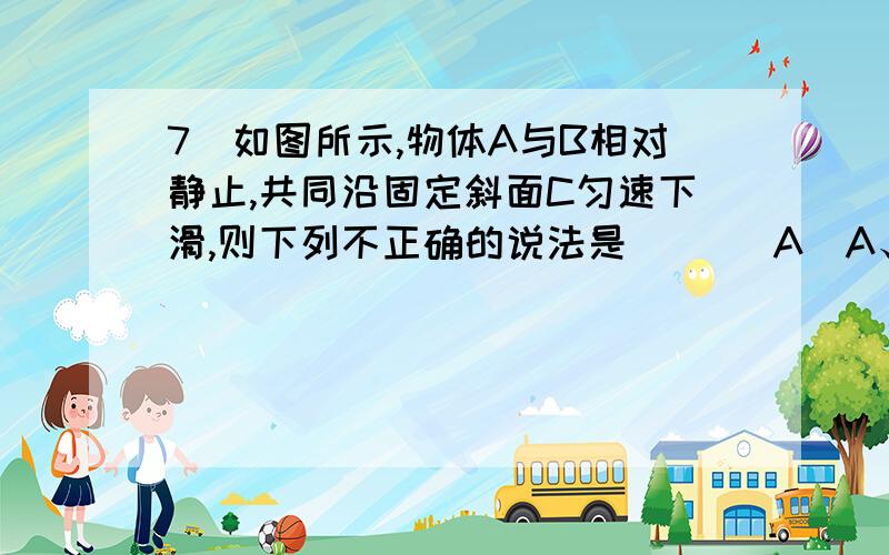 7．如图所示,物体A与B相对静止,共同沿固定斜面C匀速下滑,则下列不正确的说法是（　） A．A、B间无静摩擦力 B．B与斜面间的动摩擦因数为μ＝tanα C.B受到的滑动摩擦力的大小为mBgsinα D.斜面