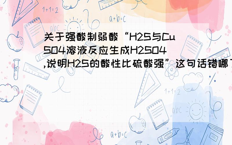 关于强酸制弱酸“H2S与CuSO4溶液反应生成H2SO4,说明H2S的酸性比硫酸强”这句话错哪了?