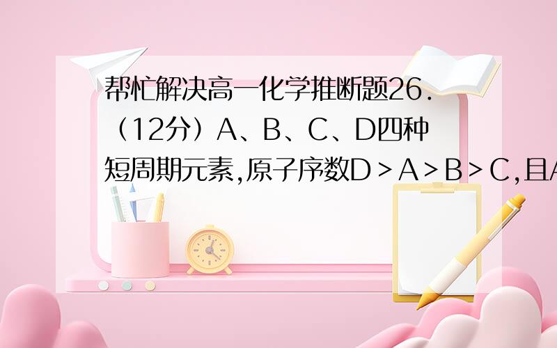 帮忙解决高一化学推断题26．（12分）A、B、C、D四种短周期元素,原子序数D＞A＞B＞C,且A、B同周期,C、D同主族,A的原子结构示意图如图,+y) x)4x)2x)B、C可形成两种离子化合物B2C和B2C2,据此填空：(1