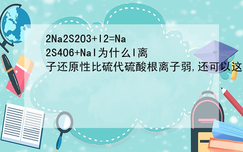 2Na2S2O3+I2=Na2S4O6+NaI为什么I离子还原性比硫代硫酸根离子弱,还可以这样反应