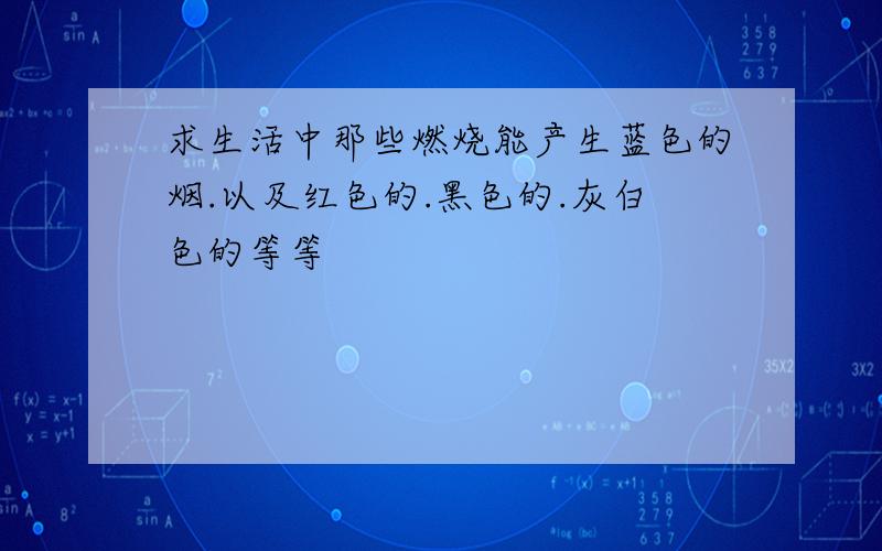 求生活中那些燃烧能产生蓝色的烟.以及红色的.黑色的.灰白色的等等