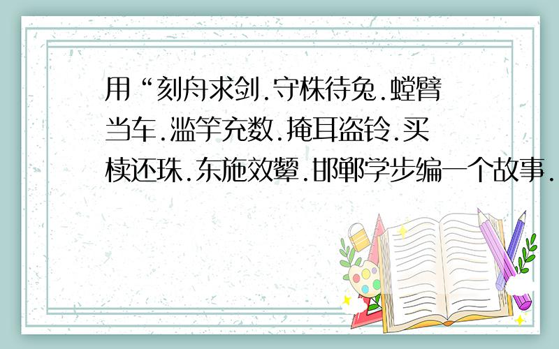 用“刻舟求剑.守株待兔.螳臂当车.滥竽充数.掩耳盗铃.买椟还珠.东施效颦.邯郸学步编一个故事.字数表太多.就酱紫.