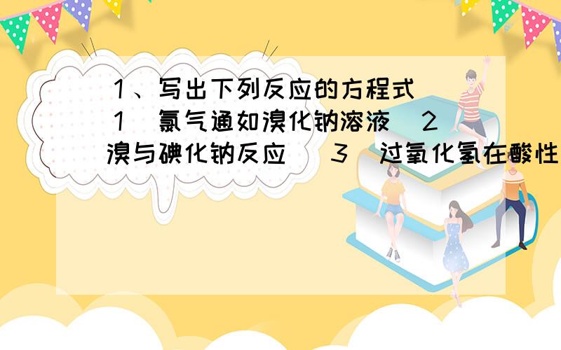 １、写出下列反应的方程式 （１）氯气通如溴化钠溶液（２）溴与碘化钠反应 （３）过氧化氢在酸性环境下与碘离子反应（４）使氢氧化铝脱水生成氧化铝（５）加热氧化汞（６）加热氧