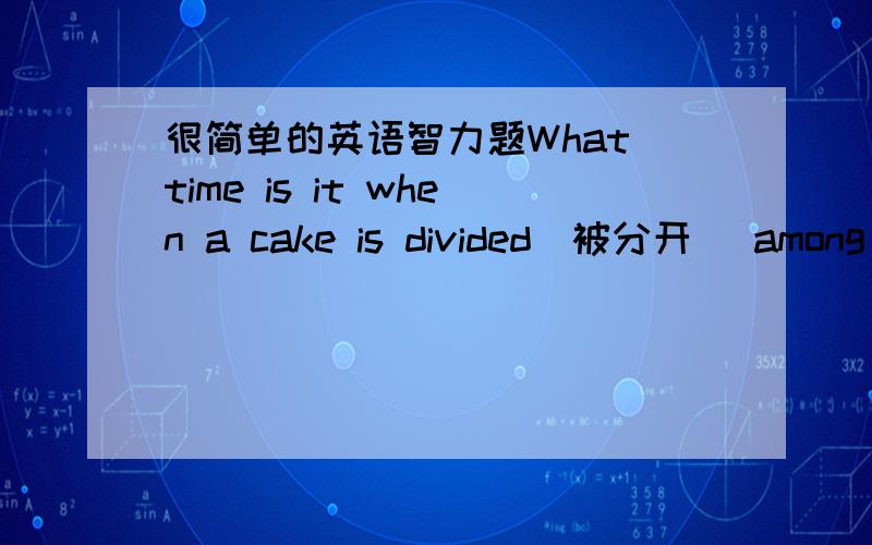 很简单的英语智力题What time is it when a cake is divided(被分开） among(在……之间） four children?五分钟之内!实在不会翻译也行,