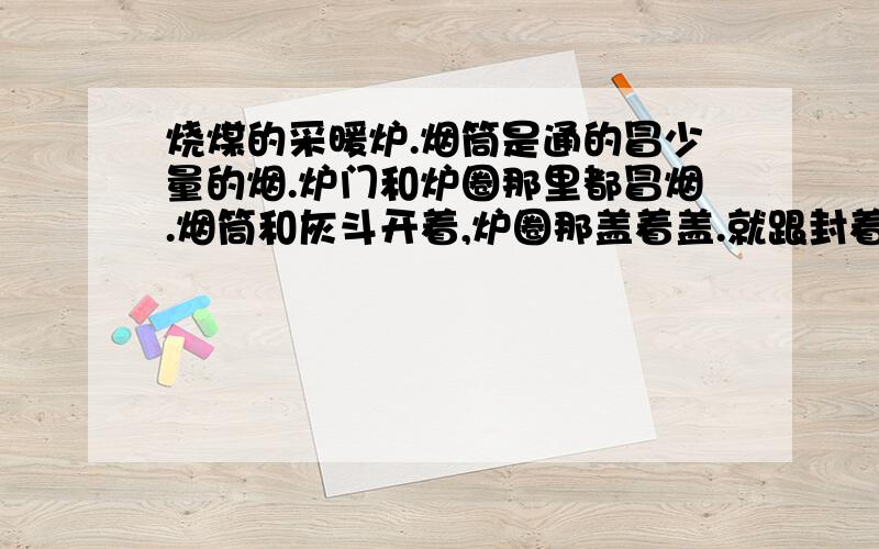 烧煤的采暖炉.烟筒是通的冒少量的烟.炉门和炉圈那里都冒烟.烟筒和灰斗开着,炉圈那盖着盖.就跟封着的一样.炉子里的煤不着.这是什么原因.