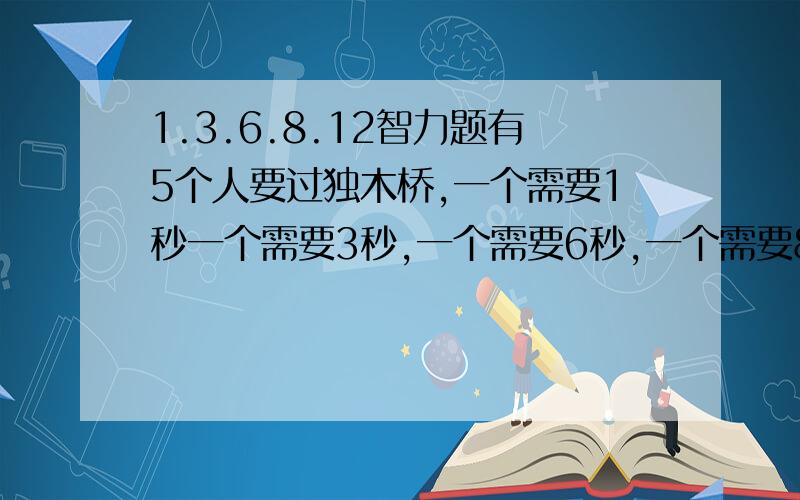 1.3.6.8.12智力题有5个人要过独木桥,一个需要1秒一个需要3秒,一个需要6秒,一个需要8秒,还有一个需要12秒,可是是在晚上过的需要提着灯笼同时只能过两个人,但是只有一个灯笼,过去的需要把灯