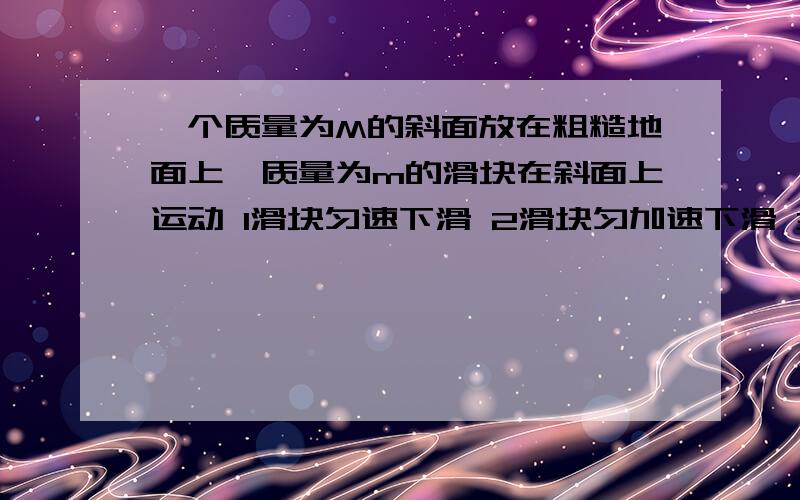 一个质量为M的斜面放在粗糙地面上,质量为m的滑块在斜面上运动 1滑块匀速下滑 2滑块匀加速下滑 3滑块匀减速下滑 分析3种情况地面对M的支持力N与（m+M）g的关系（大于 小于 等于） 以及地