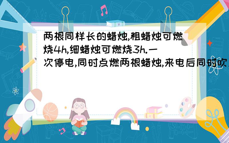 两根同样长的蜡烛,粗蜡烛可燃烧4h,细蜡烛可燃烧3h.一次停电,同时点燃两根蜡烛,来电后同时吹灭,发现粗蜡烛是细蜡烛的2倍,求停电时间.(方程解答)