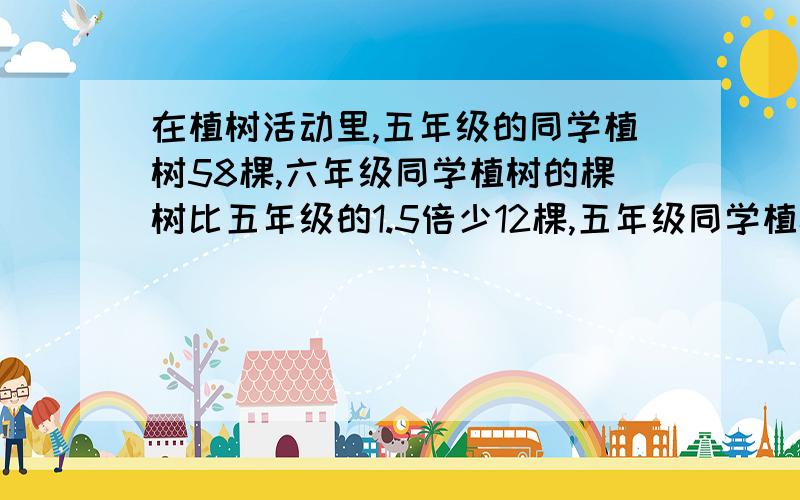 在植树活动里,五年级的同学植树58棵,六年级同学植树的棵树比五年级的1.5倍少12棵,五年级同学植树的棵树比四年级的1.3倍多6棵.四年级和六年级的同学分别植树多少棵.用方程解,把算式列出