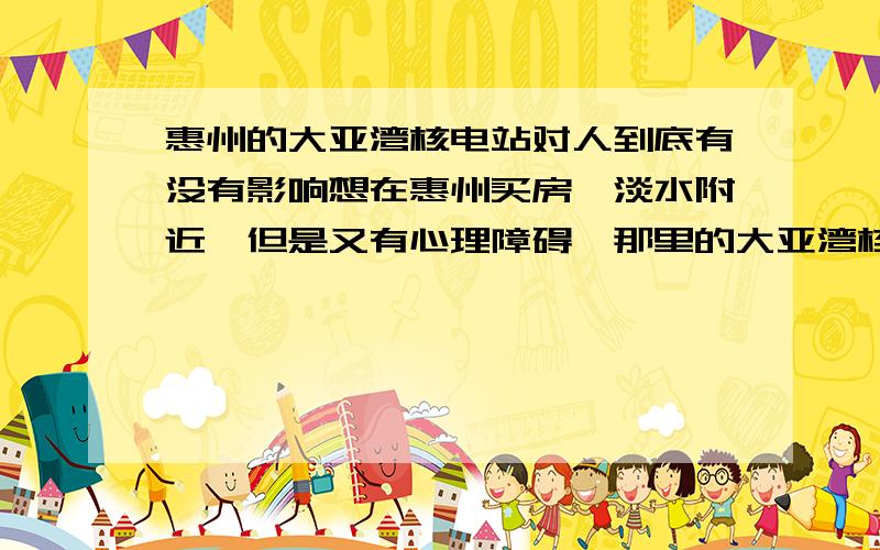 惠州的大亚湾核电站对人到底有没有影响想在惠州买房,淡水附近,但是又有心理障碍,那里的大亚湾核电站对人有不好的影响,有时想想人家欧洲国家比如法国,核电站多得要命,人家的百姓还不