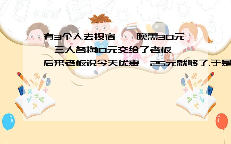 有3个人去投宿,一晚需30元,三人各掏10元交给了老板,后来老板说今天优惠,25元就够了.于是拿出5元令服