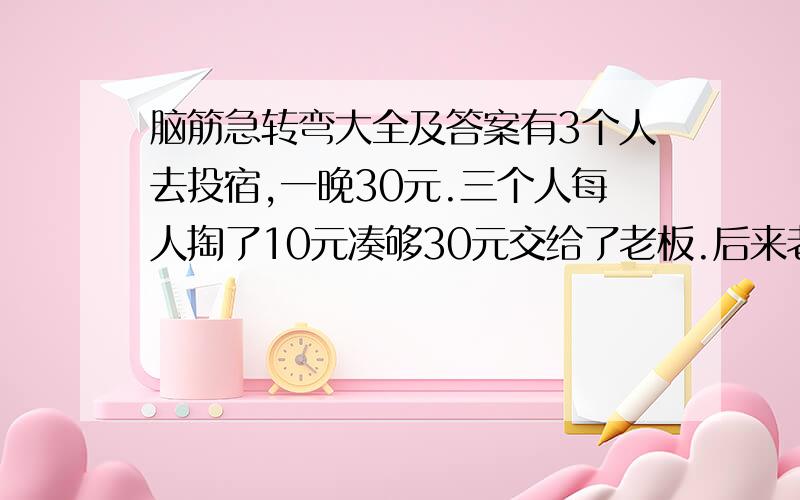 脑筋急转弯大全及答案有3个人去投宿,一晚30元.三个人每人掏了10元凑够30元交给了老板.后来老板说今天优