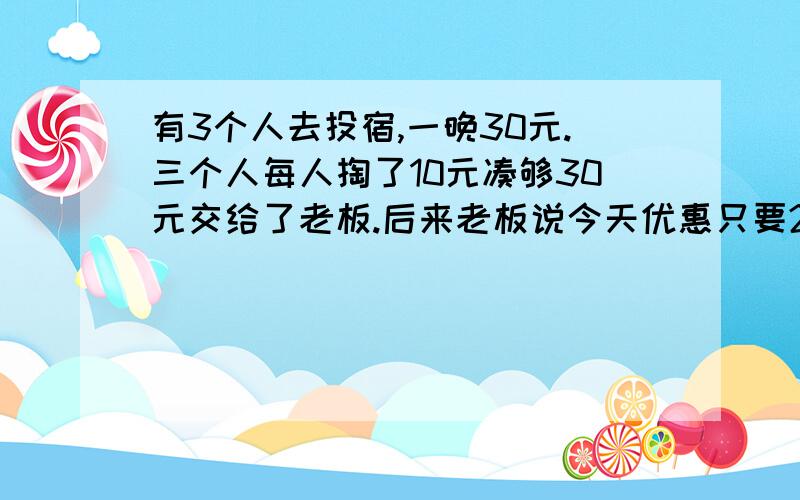 有3个人去投宿,一晚30元.三个人每人掏了10元凑够30元交给了老板.后来老板说今天优惠只要25元就够了,...有3个人去投宿,一晚30元.三个人每人掏了10元凑够30元交给了老板.后来老板说今天优惠