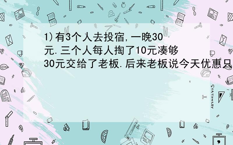 1)有3个人去投宿,一晚30元.三个人每人掏了10元凑够30元交给了老板.后来老板说今天优惠只要25元就够了,1)有3个人去投宿,一晚30元.三个人每人掏了10元凑够30元交给了老板.后来老板说今天优惠