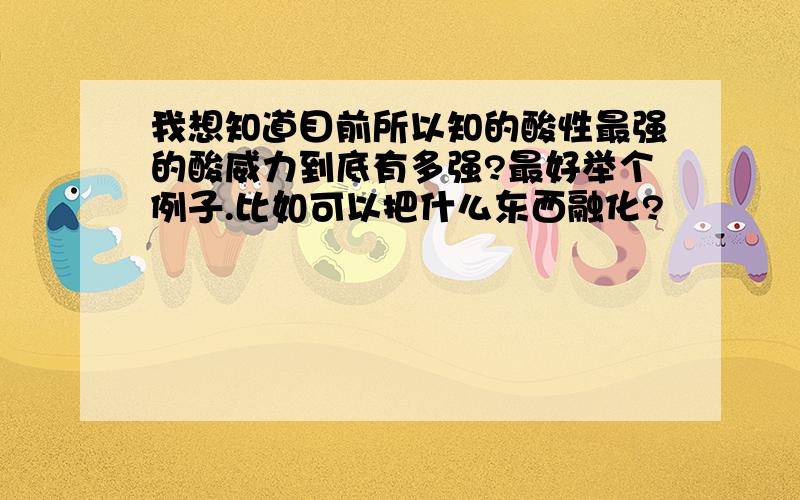 我想知道目前所以知的酸性最强的酸威力到底有多强?最好举个例子.比如可以把什么东西融化?