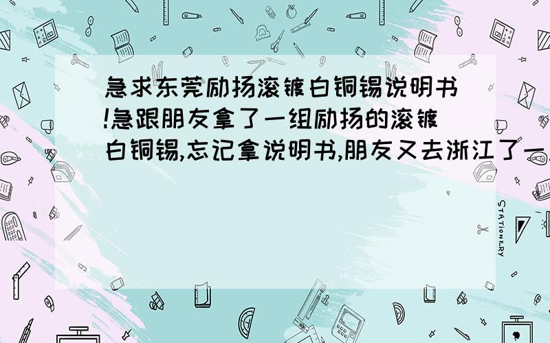 急求东莞励扬滚镀白铜锡说明书!急跟朋友拿了一组励扬的滚镀白铜锡,忘记拿说明书,朋友又去浙江了一直联系不上,我是在虎门路东开厂的.最近有滚镀白铜锡的货,急得不得了,急求说明书开缸