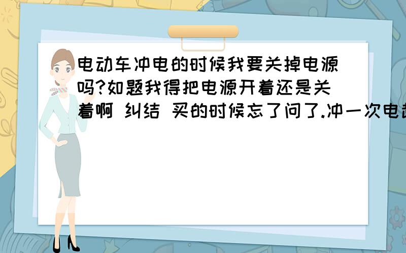 电动车冲电的时候我要关掉电源吗?如题我得把电源开着还是关着啊 纠结 买的时候忘了问了.冲一次电超过10小时会不会怎么样啊 因为我回家一冲电晚上就没回车库关电了一直冲到明天8点！