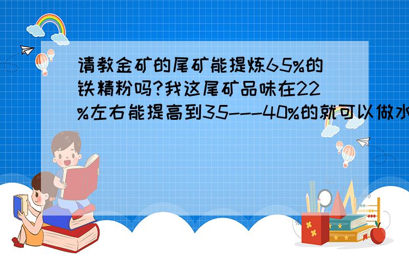 请教金矿的尾矿能提炼65%的铁精粉吗?我这尾矿品味在22%左右能提高到35---40%的就可以做水泥原料,上磁选机需要多少钱,台时产量多少?选1吨的成本多少?磁选机在那里有卖的?