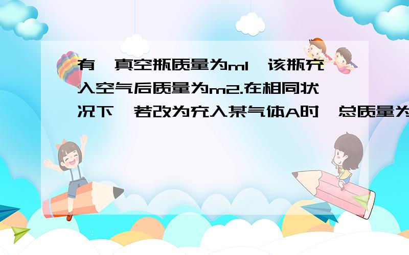 有一真空瓶质量为m1,该瓶充入空气后质量为m2.在相同状况下,若改为充入某气体A时,总质量为m3.则A的相对分子质量是A.m2*29/m1B.m3*29/m1C.(m3-m1)*29/m2-m1D.(m2-m1)*29/m3-m1