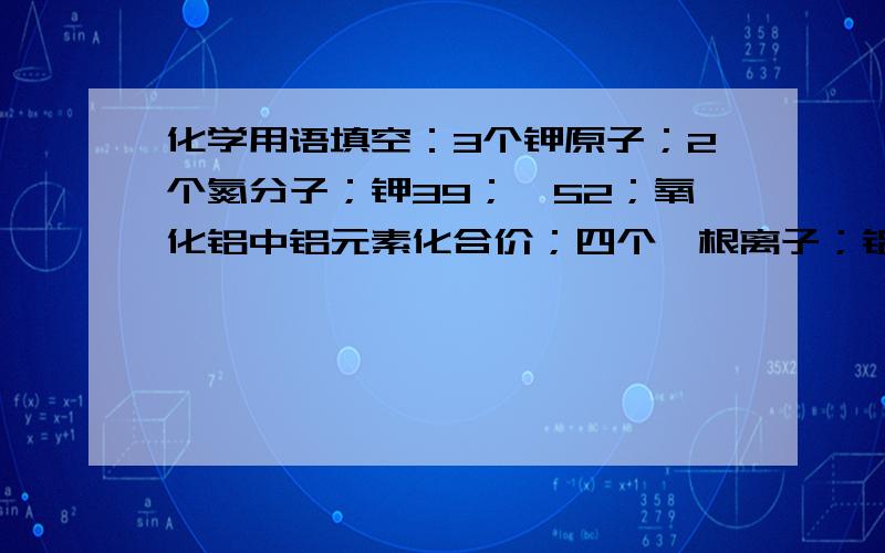 化学用语填空：3个钾原子；2个氮分子；钾39；铬52；氧化铝中铝元素化合价；四个铵根离子；铝的荷电荷数是；相对原子质量是；初三化学