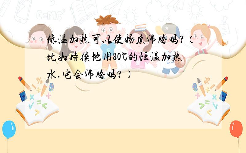 低温加热可以使物质沸腾吗?（比如持续地用80℃的恒温加热水,它会沸腾吗?）