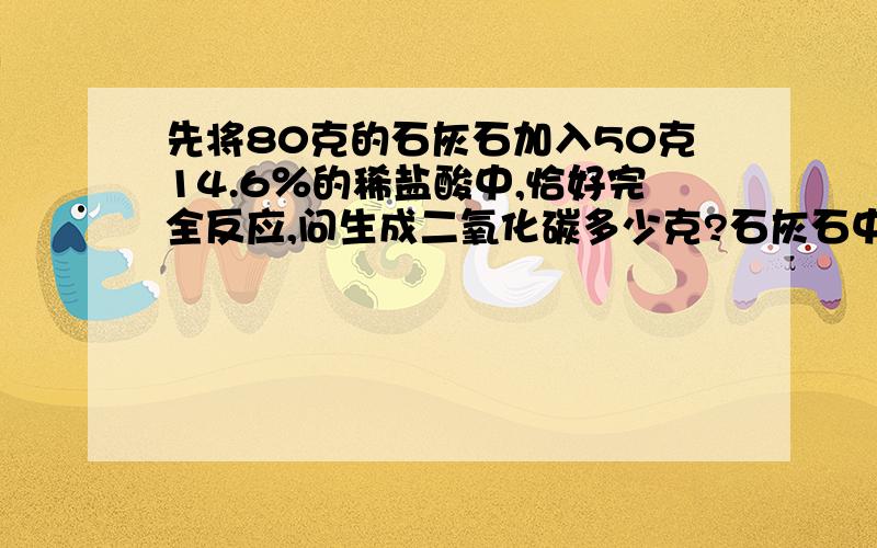 先将80克的石灰石加入50克14.6％的稀盐酸中,恰好完全反应,问生成二氧化碳多少克?石灰石中碳酸钙的质量数是多少?所得溶液的溶质质量分数是多少?