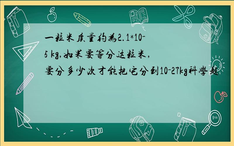 一粒米质量约为2.1*10-5 kg,如果要等分这粒米,要分多少次才能把它分到10-27kg科学题