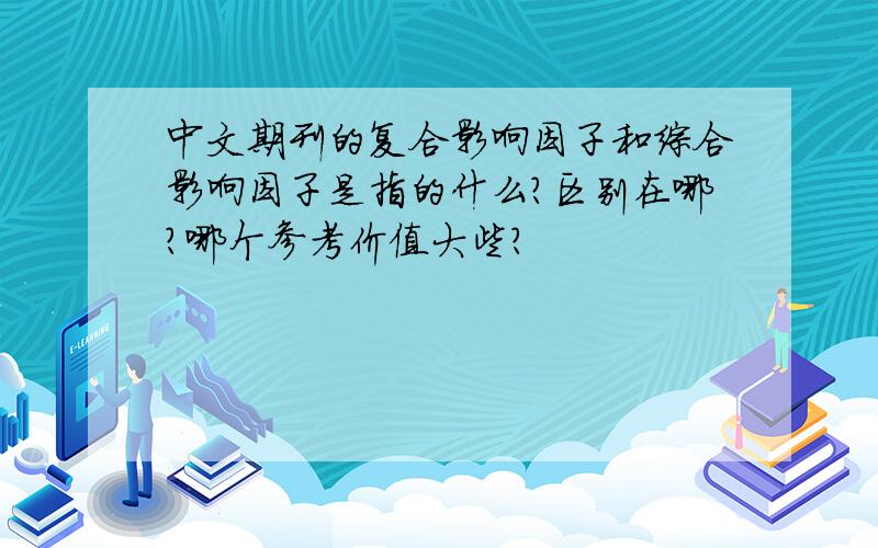 中文期刊的复合影响因子和综合影响因子是指的什么?区别在哪?哪个参考价值大些?