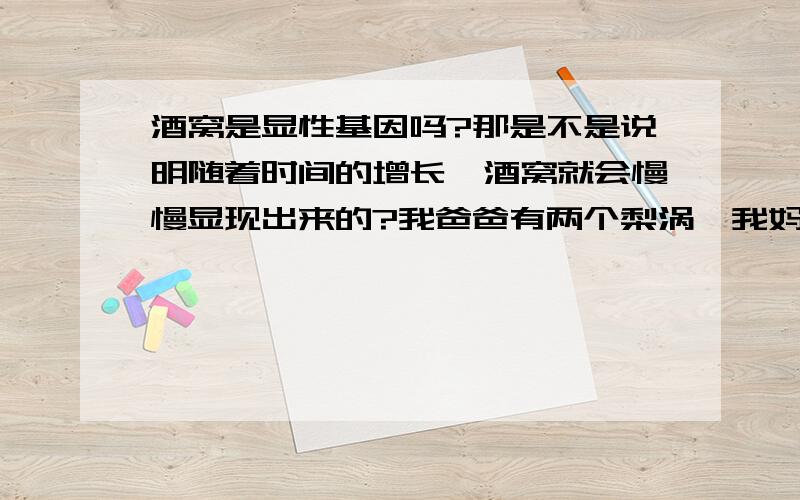 酒窝是显性基因吗?那是不是说明随着时间的增长,酒窝就会慢慢显现出来的?我爸爸有两个梨涡,我妈妈有两个酒窝.可是我没有.最近照镜子的时候发型,只要我对着光,或者在光线比较亮的地方,