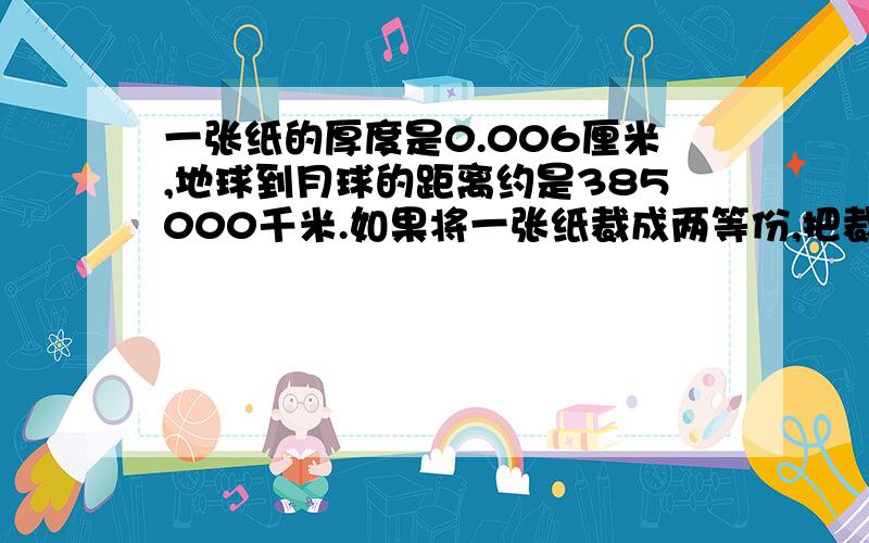 一张纸的厚度是0.006厘米,地球到月球的距离约是385000千米.如果将一张纸裁成两等份,把裁成的两张纸摞起