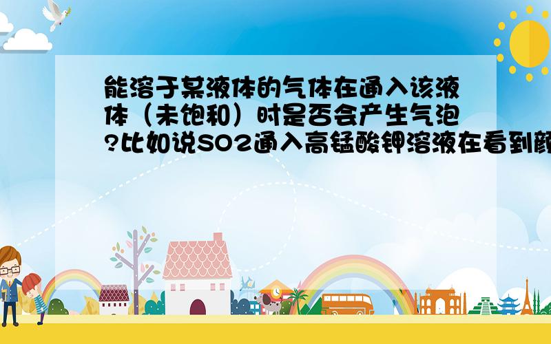 能溶于某液体的气体在通入该液体（未饱和）时是否会产生气泡?比如说SO2通入高锰酸钾溶液在看到颜色褪去同时是否能看到气泡…………