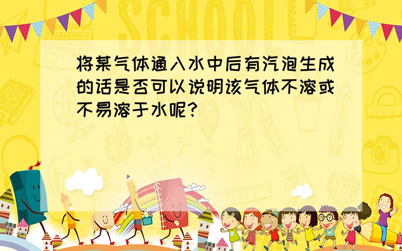 将某气体通入水中后有汽泡生成的话是否可以说明该气体不溶或不易溶于水呢?