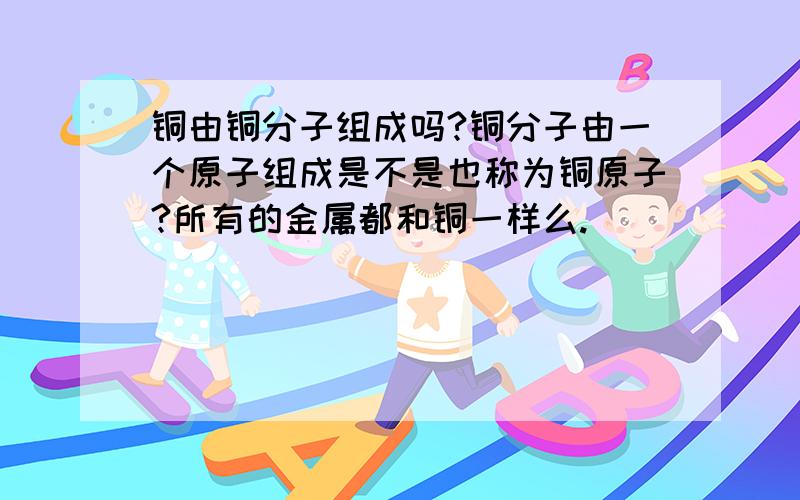 铜由铜分子组成吗?铜分子由一个原子组成是不是也称为铜原子?所有的金属都和铜一样么.