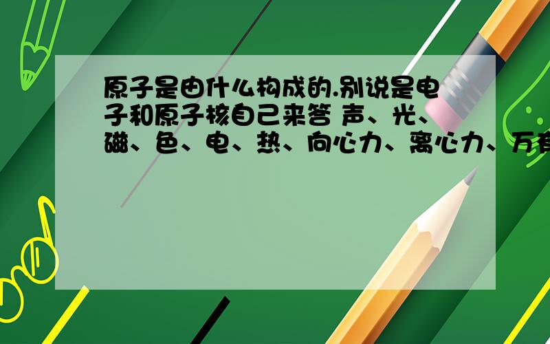 原子是由什么构成的.别说是电子和原子核自己来答 声、光、磁、色、电、热、向心力、离心力、万有引力等等的一切我认为都是一种本质的不同表现。原子内部就像我们的星球一样，不存