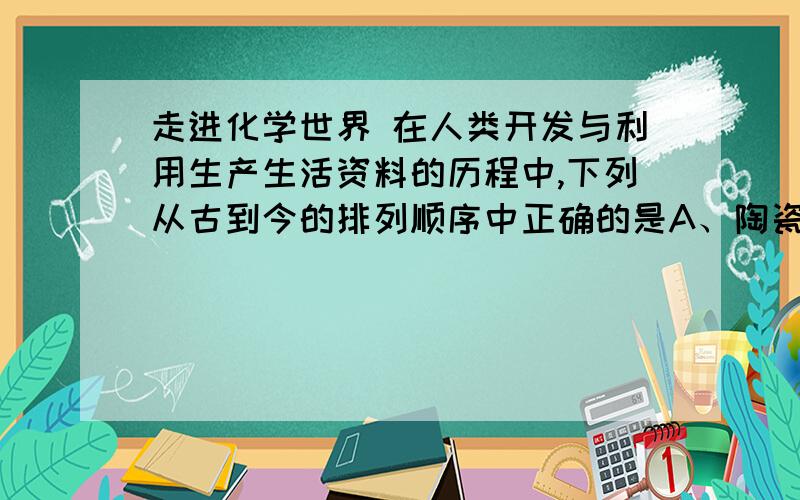 走进化学世界 在人类开发与利用生产生活资料的历程中,下列从古到今的排列顺序中正确的是A、陶瓷、石器、塑料 B、铜器、铁器、铝合金 C、棉麻织物、皮毛制品、合成纤维 D、煤炭、木炭