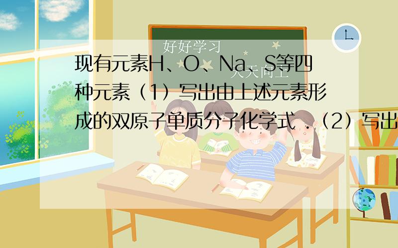 现有元素H、O、Na、S等四种元素（1）写出由上述元素形成的双原子单质分子化学式 .（2）写出由上述元素组成物质发生反应的化学方程式① 有水生成的分解反应 .② 有水生成的复分解反应 .