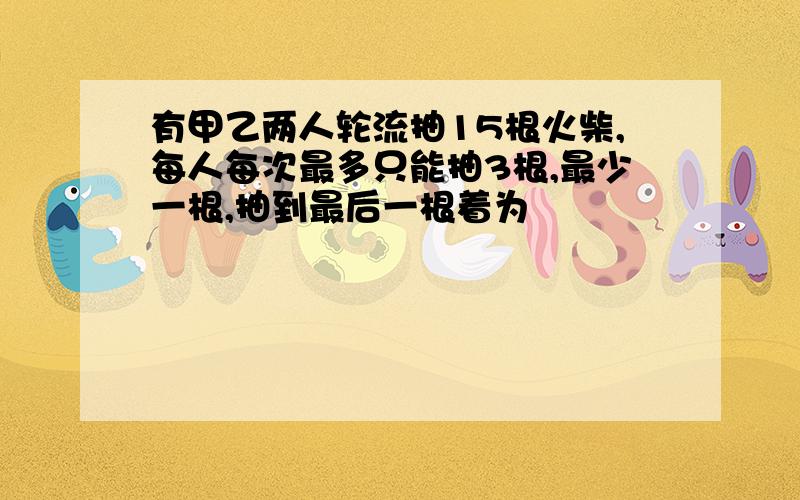 有甲乙两人轮流抽15根火柴,每人每次最多只能抽3根,最少一根,抽到最后一根着为