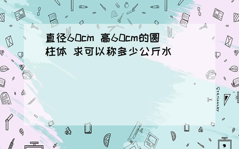 直径60cm 高60cm的圆柱体 求可以称多少公斤水