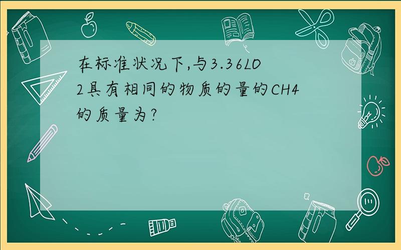 在标准状况下,与3.36LO2具有相同的物质的量的CH4的质量为?