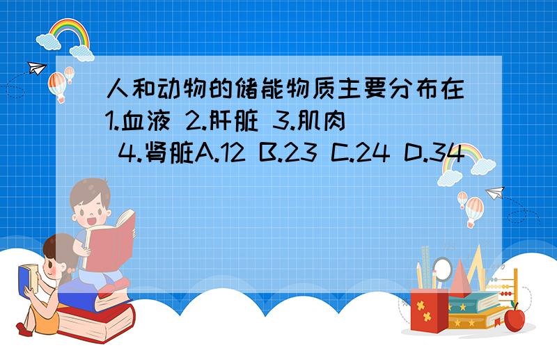 人和动物的储能物质主要分布在1.血液 2.肝脏 3.肌肉 4.肾脏A.12 B.23 C.24 D.34