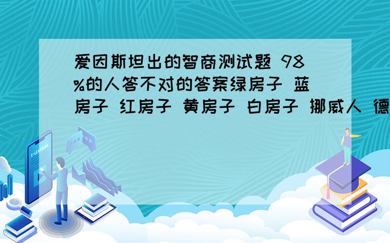 爱因斯坦出的智商测试题 98%的人答不对的答案绿房子 蓝房子 红房子 黄房子 白房子 挪威人 德国人 英国人 丹麦人 瑞典人 咖啡 矿泉水 牛奶 茶 啤酒 PALLMALL烟 PRINCE烟 混合烟 DUNHILL烟 BLUE MASTER