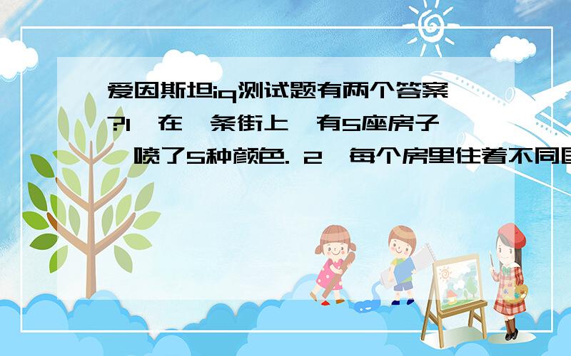 爱因斯坦iq测试题有两个答案?1、在一条街上,有5座房子,喷了5种颜色. 2、每个房里住着不同国籍的人 3、每个人喝不同的饮料,抽不同品牌的香烟,养不同的宠物 问题是：谁养鱼? 提示： 1、英